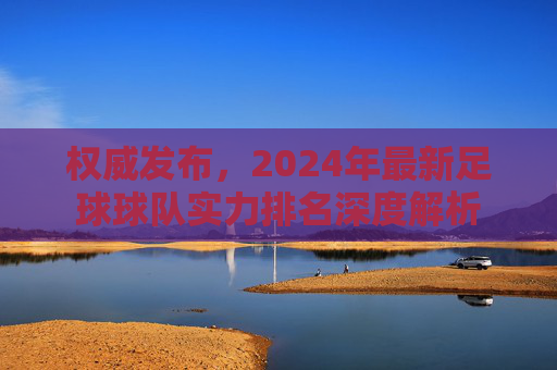 权威发布，2024年最新足球球队实力排名深度解析