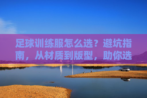 足球训练服怎么选？避坑指南，从材质到版型，助你选到神级装备