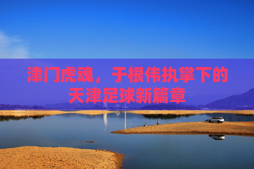 津门虎魂，于根伟执掌下的天津足球新篇章