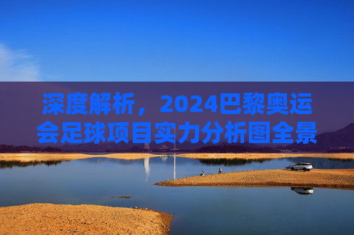 深度解析，2024巴黎奥运会足球项目实力分析图全景透视与夺冠预测