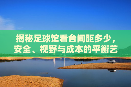 揭秘足球馆看台间距多少,安全、视野与成本的平衡艺术