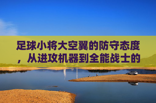 足球小将大空翼的防守态度，从进攻机器到全能战士的蜕变