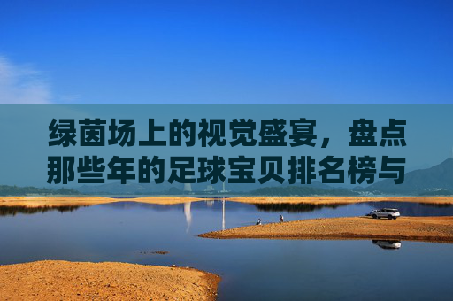 绿茵场上的视觉盛宴，盘点那些年的足球宝贝排名榜与足坛女神