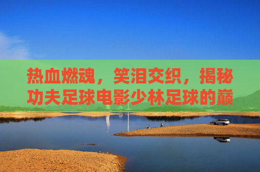 热血燃魂，笑泪交织，揭秘功夫足球电影少林足球的巅峰开头曲