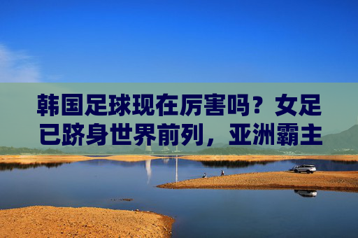 韩国足球现在厉害吗？女足已跻身世界前列，亚洲霸主地位稳固
