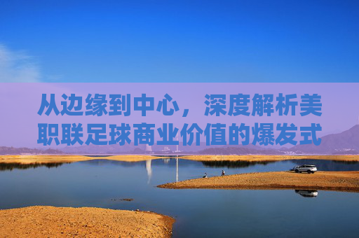 从边缘到中心，深度解析美职联足球商业价值的爆发式增长与未来图景