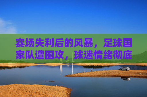 赛场失利后的风暴，足球国家队遭围攻，球迷情绪彻底失控