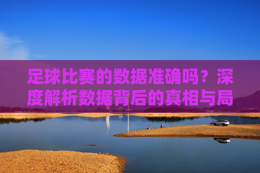 足球比赛的数据准确吗？深度解析数据背后的真相与局限
