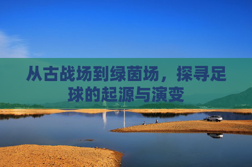 从古战场到绿茵场，探寻足球的起源与演变
