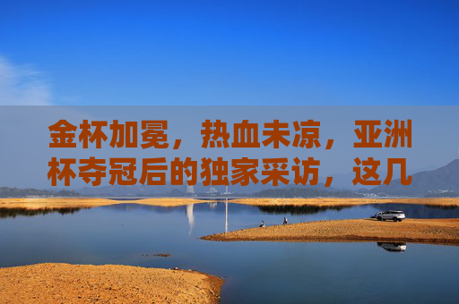 金杯加冕，热血未凉，亚洲杯夺冠后的独家采访，这几句话让无数人破防