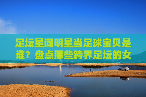 足坛星闻明星当足球宝贝是谁？盘点那些跨界足坛的女神们