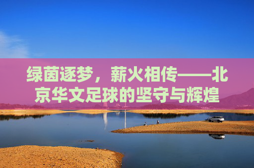 绿茵逐梦，薪火相传——北京华文足球的坚守与辉煌