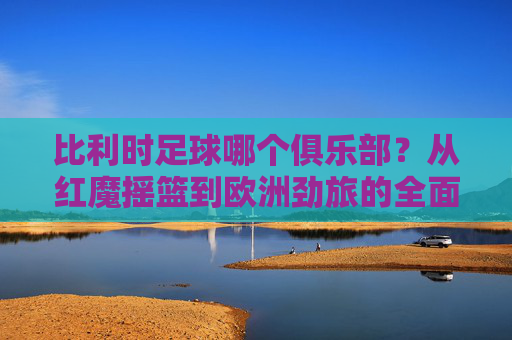 比利时足球哪个俱乐部？从红魔摇篮到欧洲劲旅的全面盘点