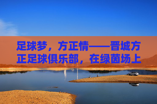 足球梦，方正情——晋城方正足球俱乐部，在绿茵场上书写地方足球的方正篇章