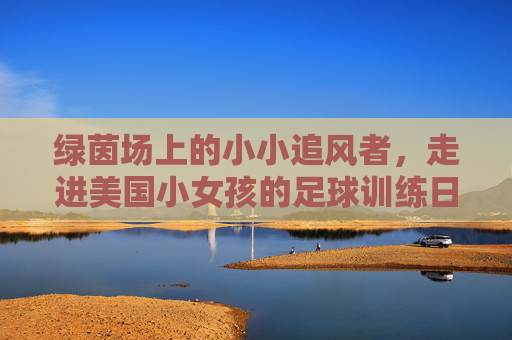 绿茵场上的小小追风者，走进美国小女孩的足球训练日常