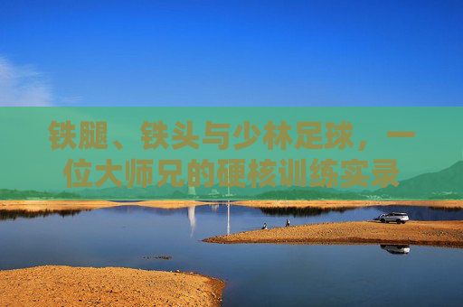 铁腿、铁头与少林足球，一位大师兄的硬核训练实录