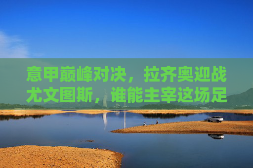 意甲巅峰对决，拉齐奥迎战尤文图斯，谁能主宰这场足球竞技？