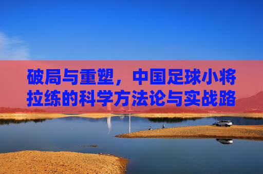 破局与重塑，中国足球小将拉练的科学方法论与实战路径