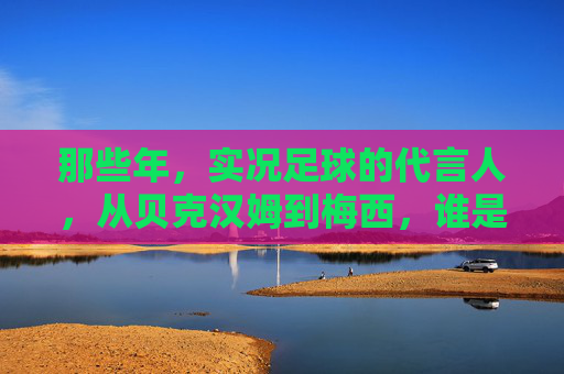 那些年，实况足球的代言人，从贝克汉姆到梅西，谁是你的青春记忆？