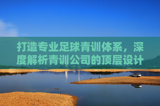 打造专业足球青训体系，深度解析青训公司的顶层设计与组织架构