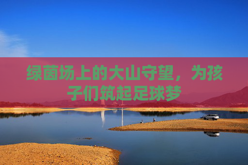 绿茵场上的大山守望，为孩子们筑起足球梦