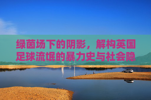 绿茵场下的阴影，解构英国足球流氓的暴力史与社会隐痛