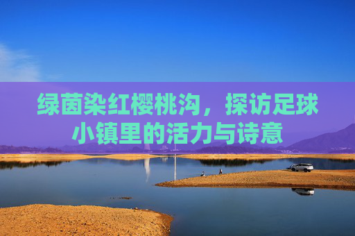 绿茵染红樱桃沟，探访足球小镇里的活力与诗意