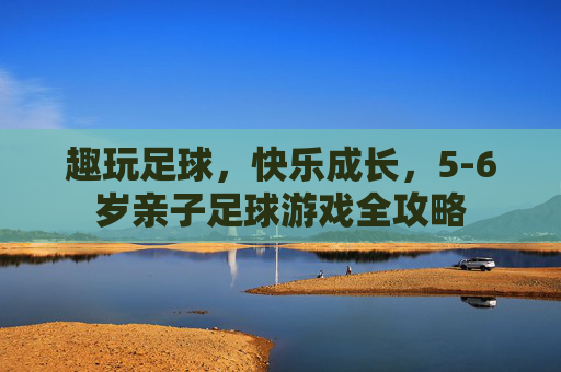趣玩足球，快乐成长，5-6岁亲子足球游戏全攻略