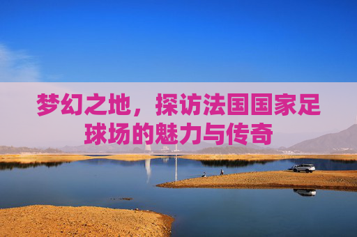 梦幻之地，探访法国国家足球场的魅力与传奇