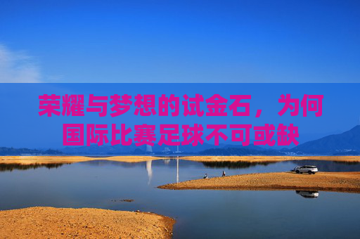 荣耀与梦想的试金石，为何国际比赛足球不可或缺