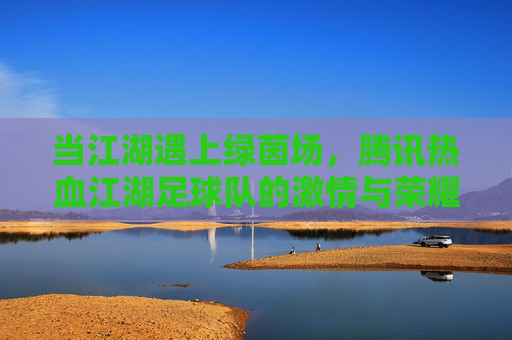 当江湖遇上绿茵场，腾讯热血江湖足球队的激情与荣耀