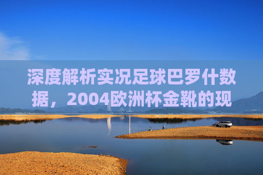 深度解析实况足球巴罗什数据，2004欧洲杯金靴的现役强度与战术定位