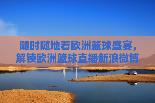 随时随地看欧洲篮球盛宴，解锁欧洲篮球直播新浪微博的观赛指南