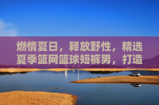 燃情夏日，释放野性，精选夏季篮网篮球短裤男，打造街头潮流范
