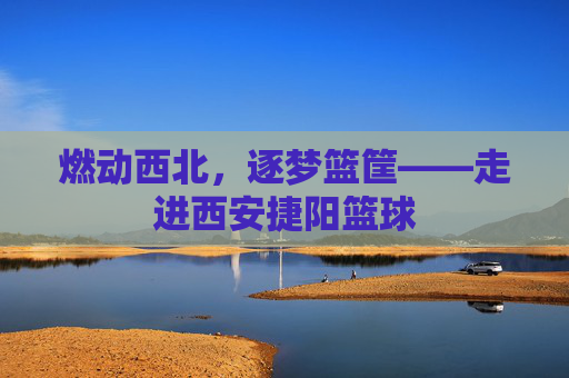 燃动西北，逐梦篮筐——走进西安捷阳篮球