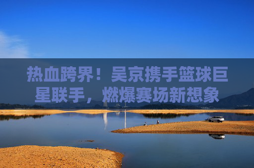 热血跨界！吴京携手篮球巨星联手，燃爆赛场新想象