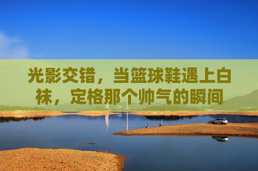 光影交错，当篮球鞋遇上白袜，定格那个帅气的瞬间