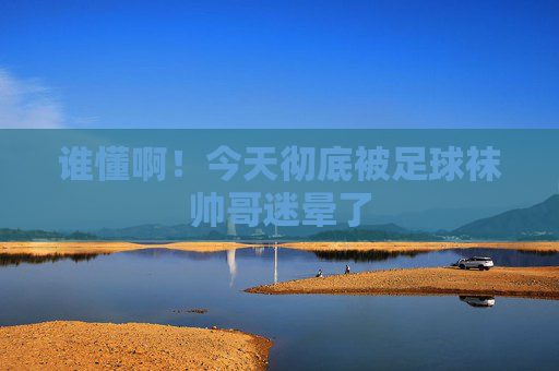 谁懂啊！今天彻底被足球袜帅哥迷晕了