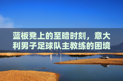 蓝板凳上的至暗时刻，意大利男子足球队主教练的困境与重建