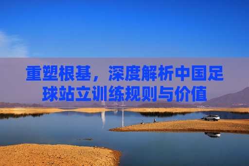 重塑根基，深度解析中国足球站立训练规则与价值