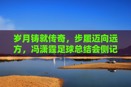 岁月铸就传奇，步履迈向远方，冯潇霆足球总结会侧记
