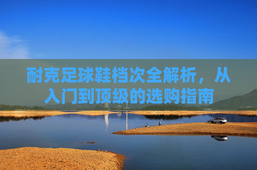 耐克足球鞋档次全解析，从入门到顶级的选购指南