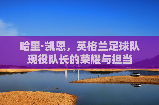 哈里·凯恩，英格兰足球队现役队长的荣耀与担当