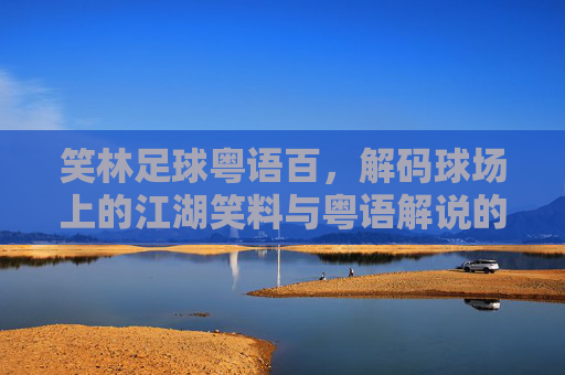笑林足球粤语百，解码球场上的江湖笑料与粤语解说的独特魅力
