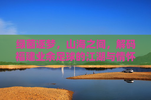 绿茵逐梦，山海之间，解码福建业余足球的江湖与情怀