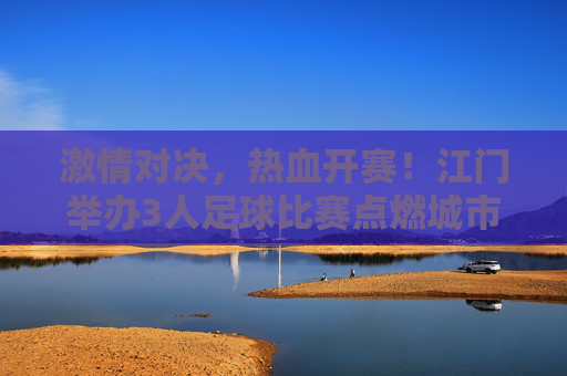 激情对决，热血开赛！江门举办3人足球比赛点燃城市活力