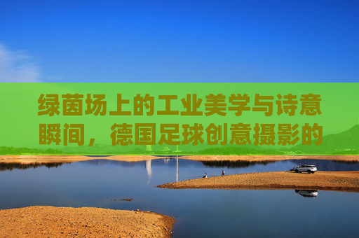 绿茵场上的工业美学与诗意瞬间，德国足球创意摄影的艺术