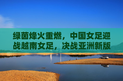 绿茵烽火重燃，中国女足迎战越南女足，决战亚洲新版图