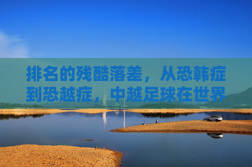 排名的残酷落差，从恐韩症到恐越症，中越足球在世界排名中的较量