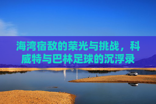 海湾宿敌的荣光与挑战，科威特与巴林足球的沉浮录